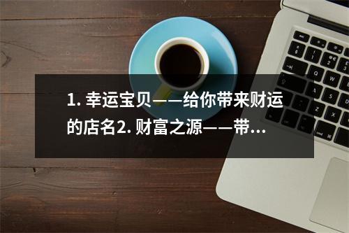 1. 幸运宝贝——给你带来财运的店名2. 财富之源——带来财运的店名3. 福星商店——带来财运的店名4. 财运无限——给你带来财运的店名5. 幸运之门——带来财运的店名6. 富贵堂——给你带来财运的店