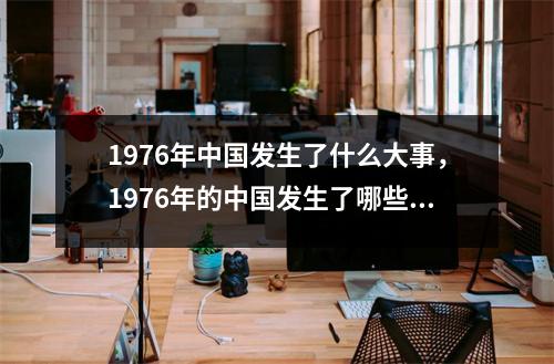 1976年中国发生了什么大事，1976年的中国发生了哪些大事