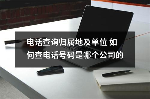 电话查询归属地及单位 如何查电话号码是哪个公司的