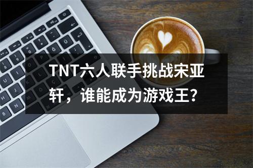 TNT六人联手挑战宋亚轩，谁能成为游戏王？