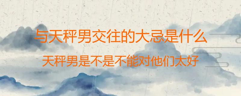 与天秤男交往的大忌是什么？天秤男是不是不能对他们太好