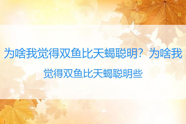 为啥我觉得双鱼比天蝎聪明？为啥我觉得双鱼比天蝎聪明些