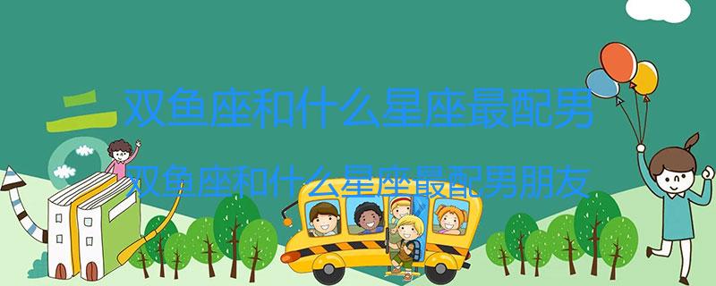双鱼座和什么星座最配男？双鱼座和什么星座最配男朋友