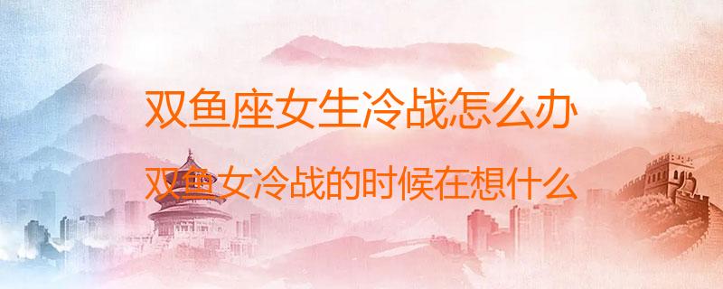 双鱼座女生冷战怎么办？双鱼女冷战的时候在想什么