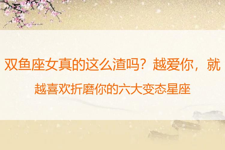 双鱼座女真的这么渣吗？越爱你，就越喜欢折磨你的六大变态星座
