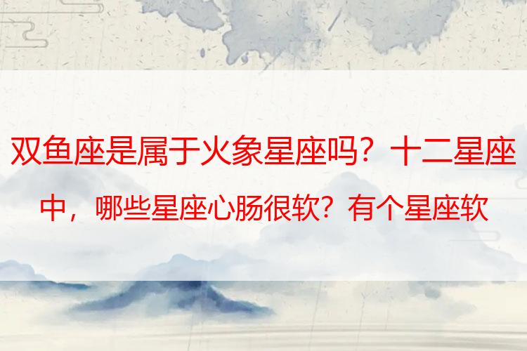 双鱼座是属于火象星座吗？十二星座中，哪些星座心肠很软？有个星座软硬不吃