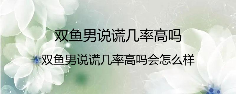 双鱼男说谎几率高吗？双鱼男说谎几率高吗会怎么样