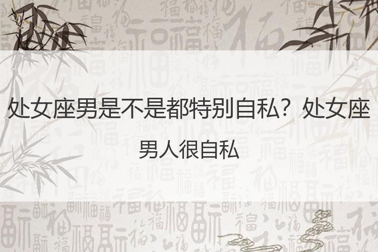 处女座男是不是都特别自私？处女座男人很自私