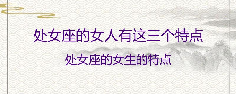 处女座的女人有这三个特点？处女座的女生的特点