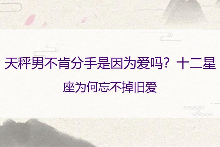 天秤男不肯分手是因为爱吗？十二星座为何忘不掉旧爱