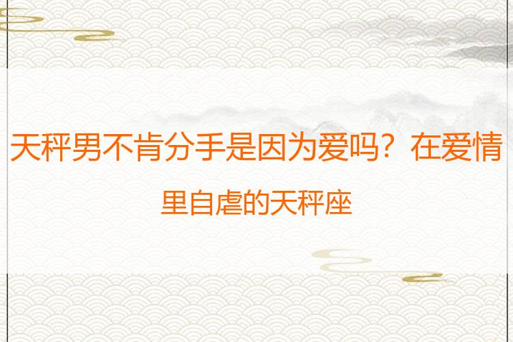 天秤男不肯分手是因为爱吗？在爱情里自虐的天秤座