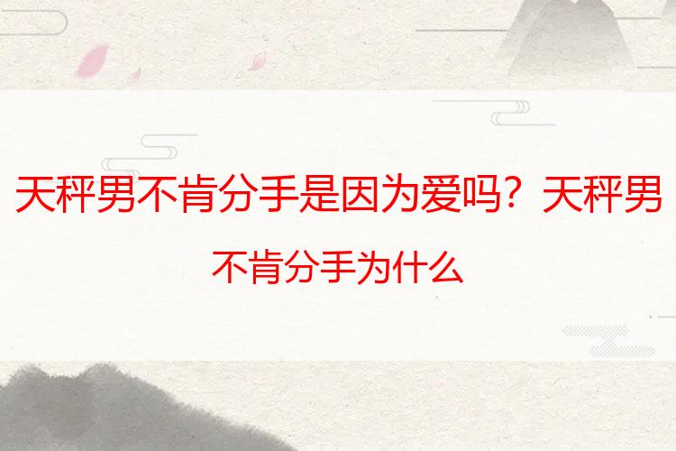 天秤男不肯分手是因为爱吗？天秤男不肯分手为什么