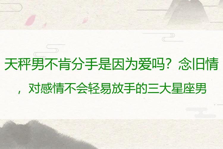 天秤男不肯分手是因为爱吗？念旧情，对感情不会轻易放手的三大星座男