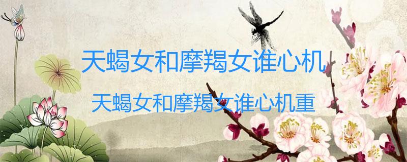 天蝎女和摩羯女谁心机？天蝎女和摩羯女谁心机重