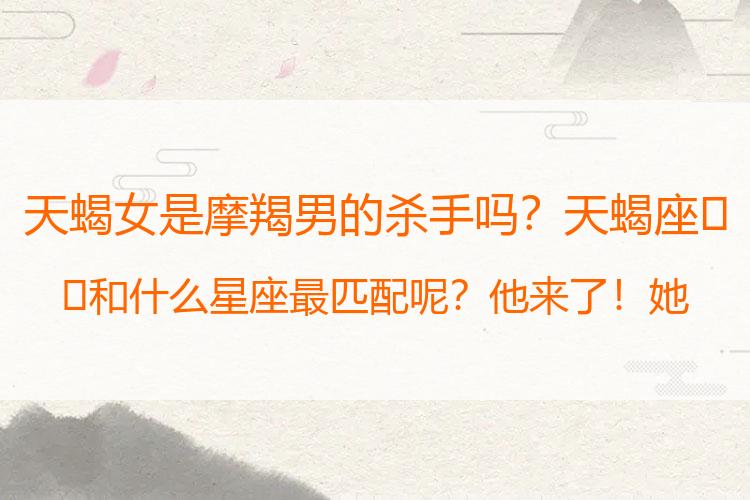 天蝎女是摩羯男的杀手吗？天蝎座♏️和什么星座最匹配呢？他来了！她来了！它来了了