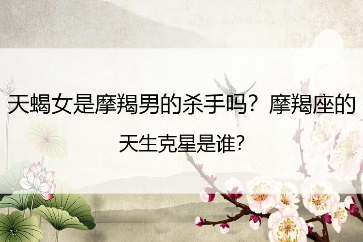 天蝎女是摩羯男的杀手吗？摩羯座的天生克星是谁？