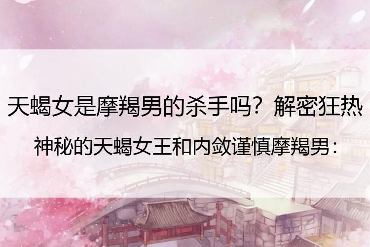天蝎女是摩羯男的杀手吗？解密狂热神秘的天蝎女王和内敛谨慎摩羯男：水土不服的爱情堡垒！