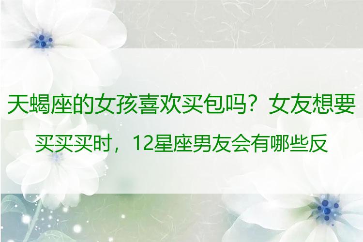 天蝎座的女孩喜欢买包吗？女友想要买买买时，12星座男友会有哪些反应？