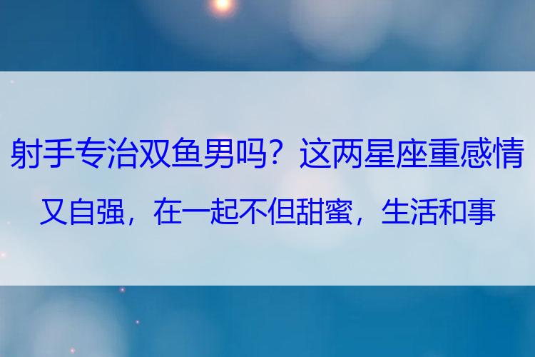 射手专治双鱼男吗？这两星座重感情又自强，在一起不但甜蜜，生活和事业也会越来越好