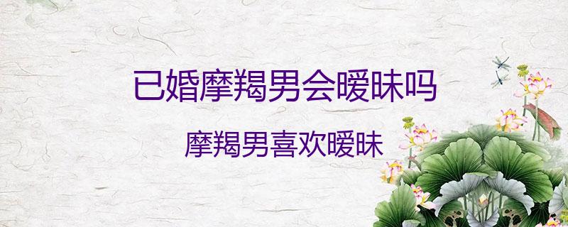 已婚摩羯男会暧昧吗？摩羯男喜欢暧昧