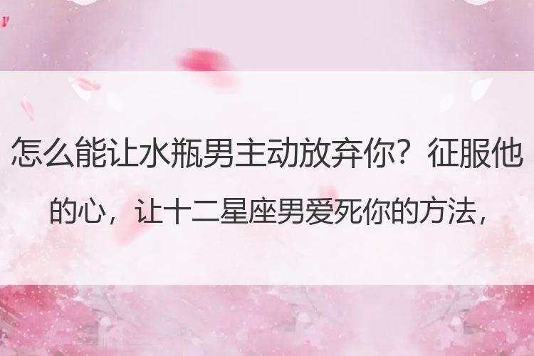 怎么能让水瓶男主动放弃你？征服他的心，让十二星座男爱死你的方法，没有你不能活！