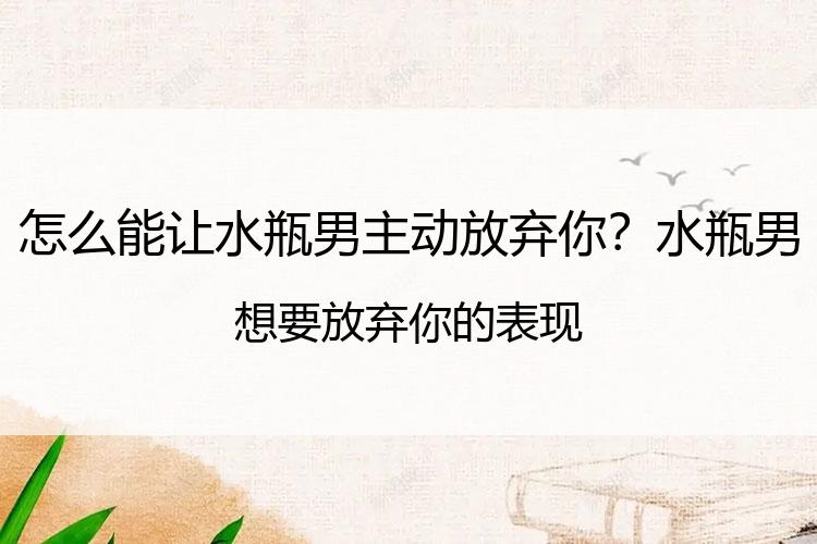 怎么能让水瓶男主动放弃你？水瓶男想要放弃你的表现