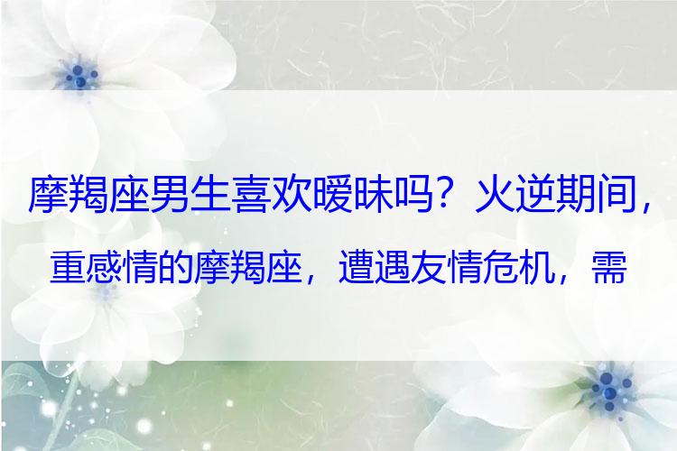 摩羯座男生喜欢暧昧吗？火逆期间，重感情的摩羯座，遭遇友情危机，需注意以下几点