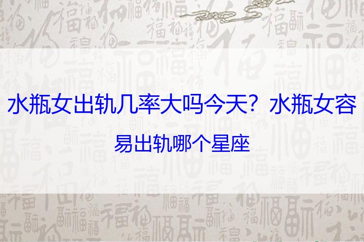 水瓶女出轨几率大吗今天？水瓶女容易出轨哪个星座