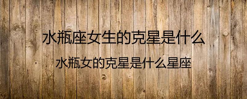 水瓶座女生的克星是什么？水瓶女的克星是什么星座