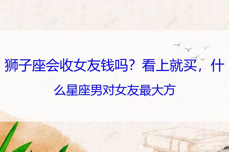 狮子座会收女友钱吗？看上就买，什么星座男对女友最大方