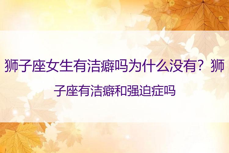 狮子座女生有洁癖吗为什么没有？狮子座有洁癖和强迫症吗