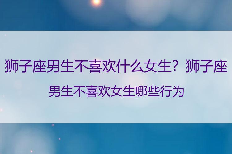 狮子座男生不喜欢什么女生？狮子座男生不喜欢女生哪些行为