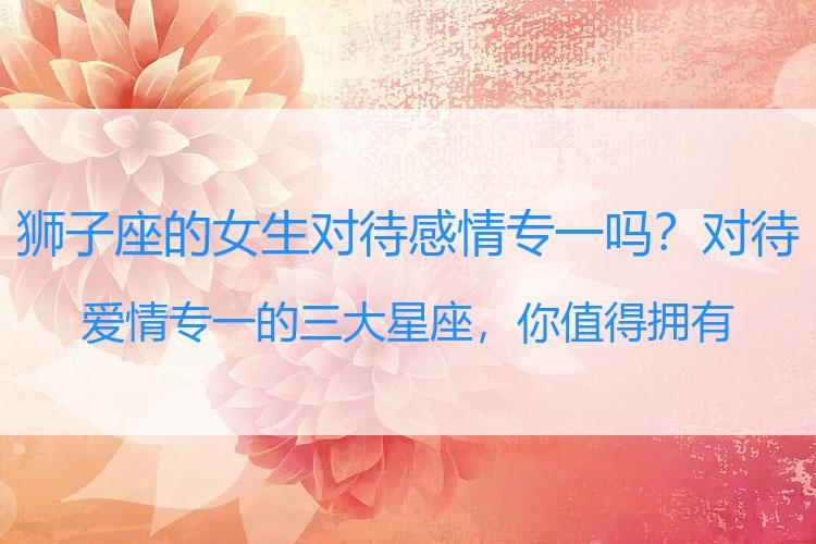 狮子座的女生对待感情专一吗？对待爱情专一的三大星座，你值得拥有