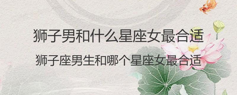 狮子男和什么星座女最合适？狮子座男生和哪个星座女最合适