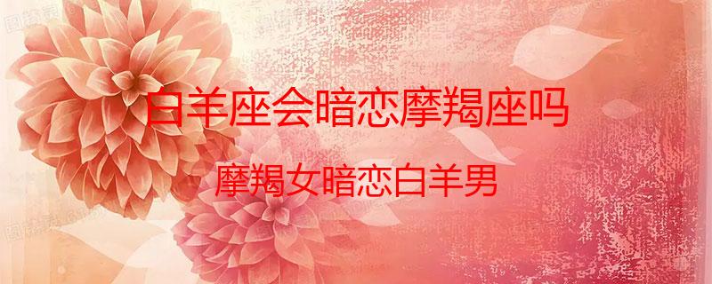 白羊座会暗恋摩羯座吗？摩羯女暗恋白羊男