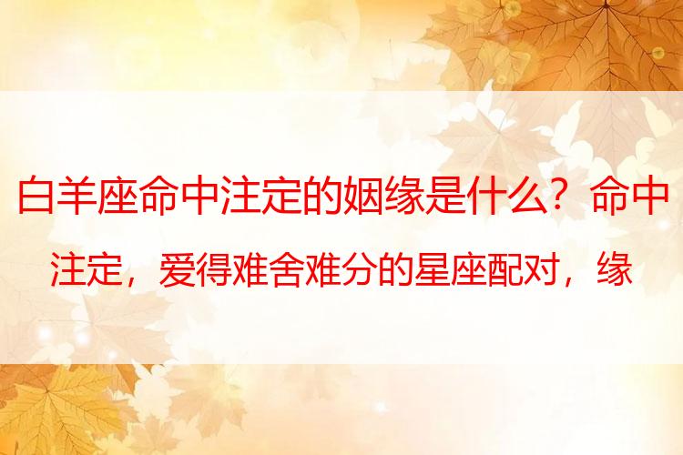 白羊座命中注定的姻缘是什么？命中注定，爱得难舍难分的星座配对，缘分最深