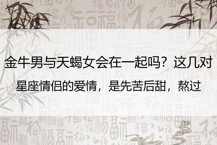 金牛男与天蝎女会在一起吗？这几对星座情侣的爱情，是先苦后甜，熬过去，才能豁然开朗