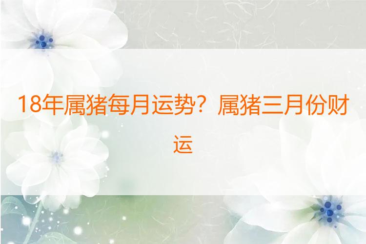 18年属猪每月运势？属猪三月份财运
