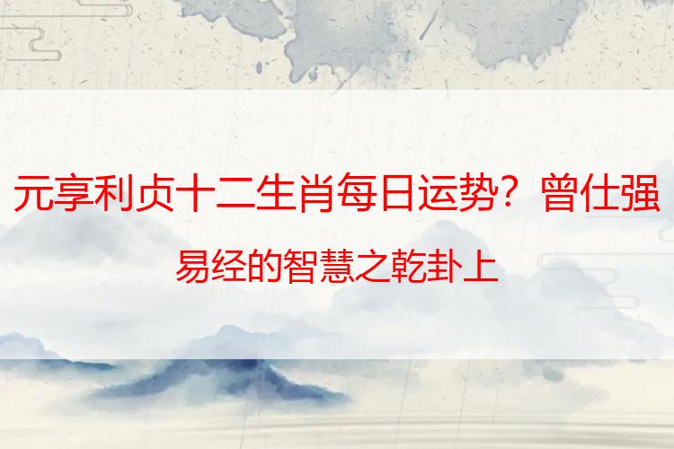 元享利贞十二生肖每日运势？曾仕强易经的智慧之乾卦上
