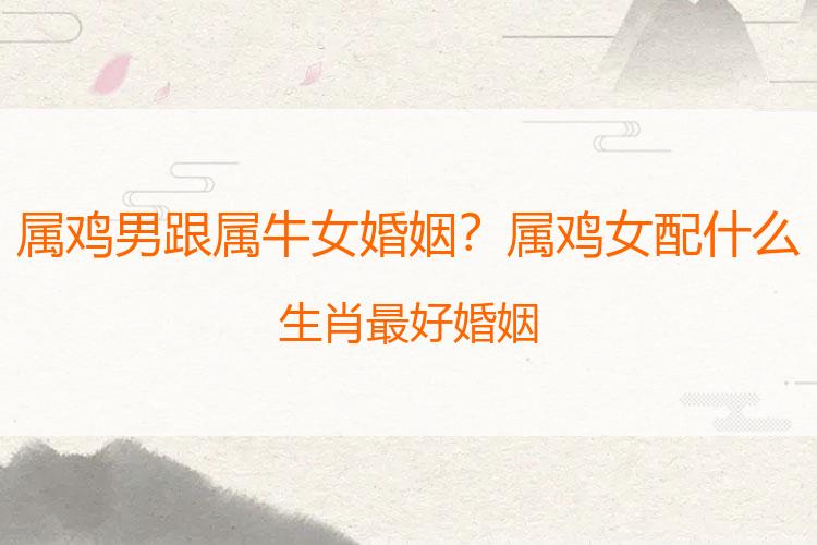 属鸡男跟属牛女婚姻？属鸡女配什么生肖最好婚姻