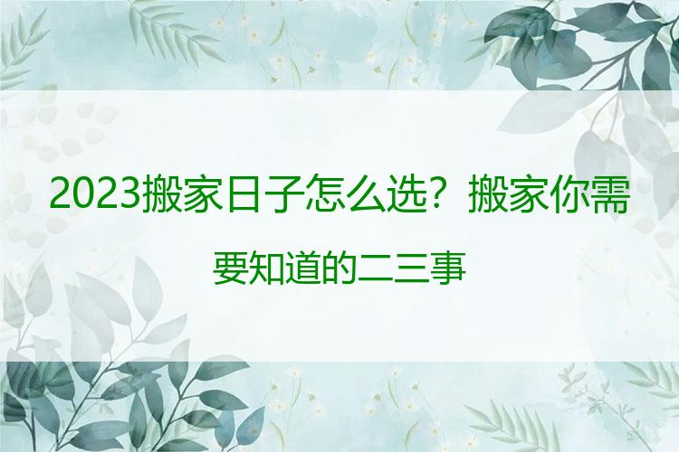 2023搬家日子怎么选？搬家你需要知道的二三事
