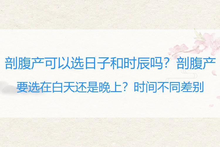 剖腹产可以选日子和时辰吗？剖腹产要选在白天还是晚上？时间不同差别大，看完就知道怎么选了
