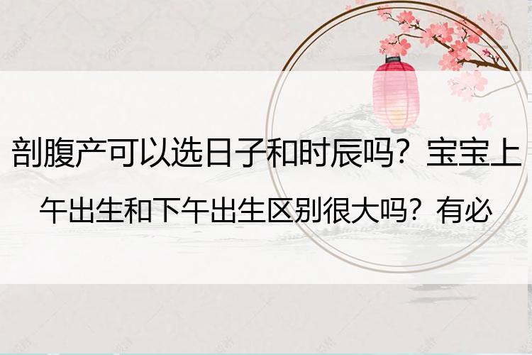 剖腹产可以选日子和时辰吗？宝宝上午出生和下午出生区别很大吗？有必要早点了解，并非是迷信