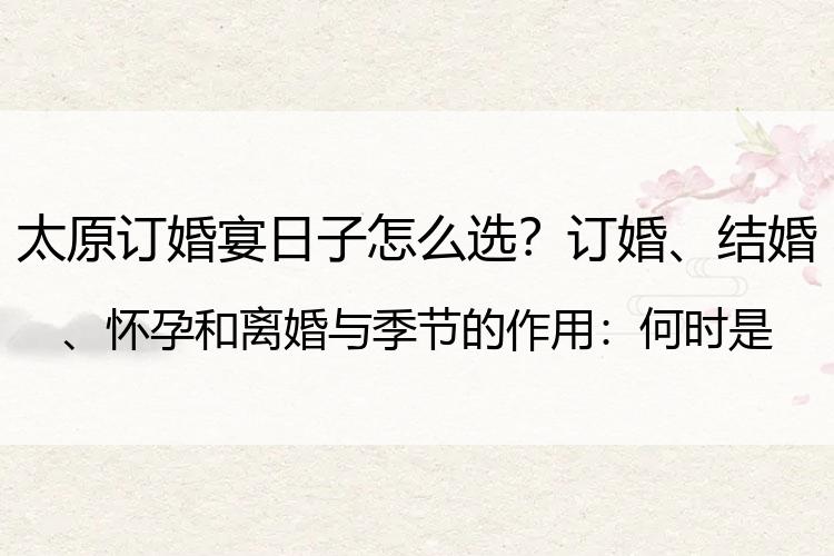 太原订婚宴日子怎么选？订婚、结婚、怀孕和离婚与季节的作用：何时是最佳订婚时间