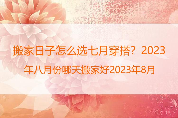 搬家日子怎么选七月穿搭？2023年八月份哪天搬家好 2023年8月搬家黄道吉日一览表