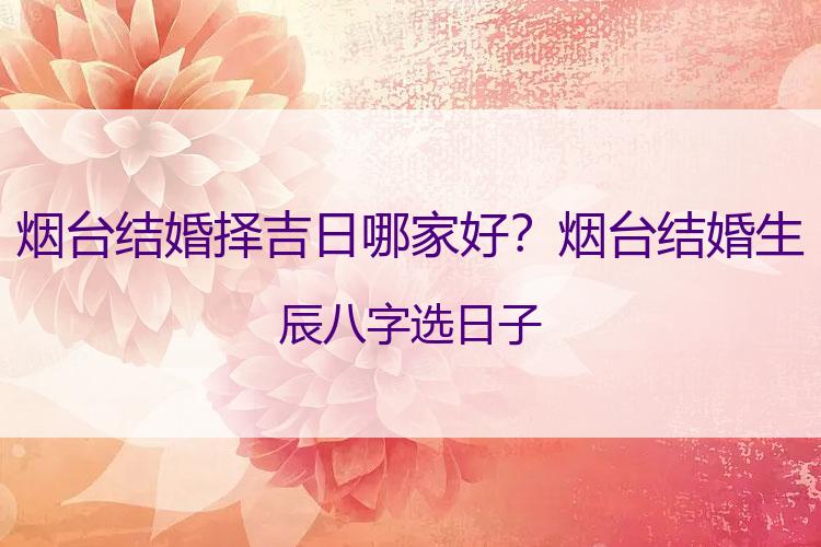 烟台结婚择吉日哪家好？烟台结婚生辰八字选日子