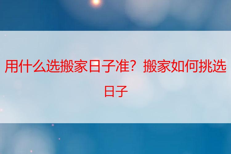 用什么选搬家日子准？搬家如何挑选日子