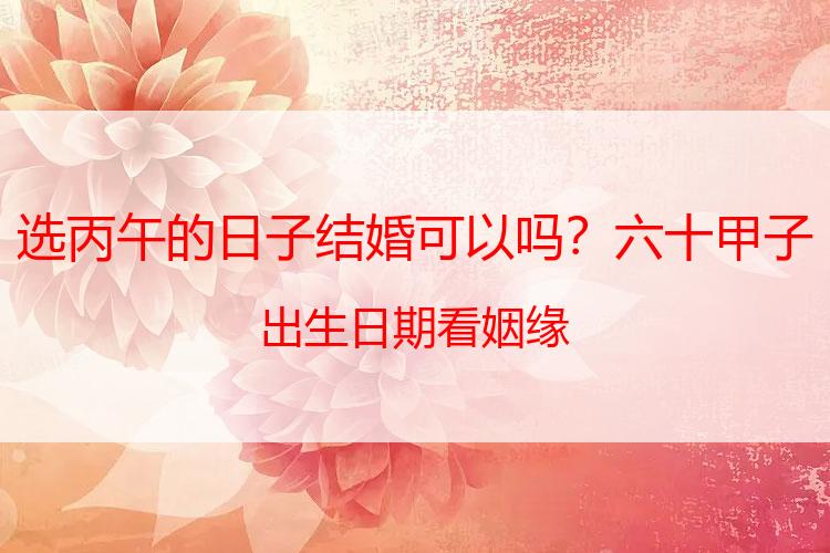 选丙午的日子结婚可以吗？六十甲子出生日期看姻缘